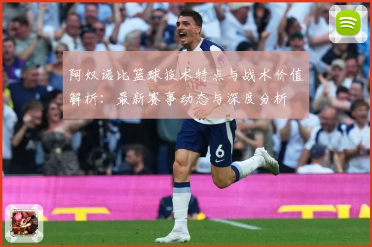 阿奴诺比篮球技术特点与战术价值解析：最新赛事动态与深度分析