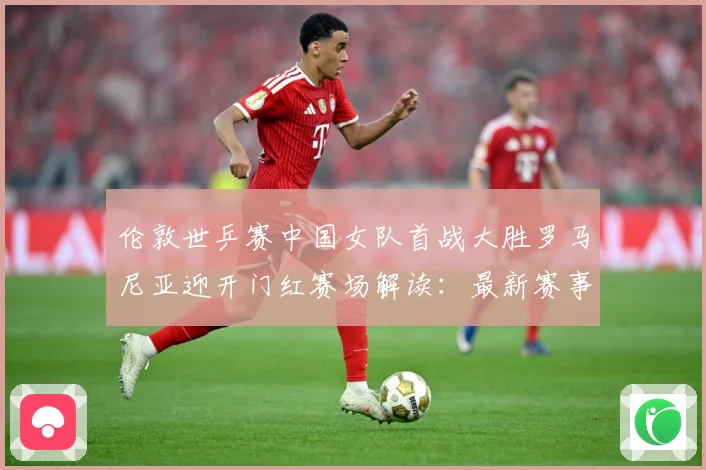 伦敦世乒赛中国女队首战大胜罗马尼亚迎开门红赛场解读：最新赛事动态与深度分析
