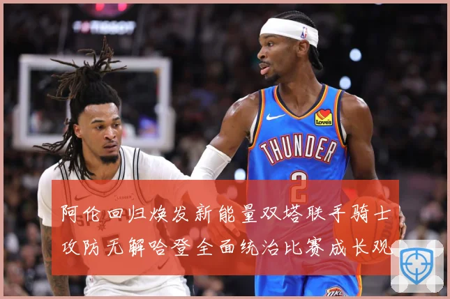 阿伦回归焕发新能量双塔联手骑士攻防无解哈登全面统治比赛成长观察：最新赛事动态与深度分析