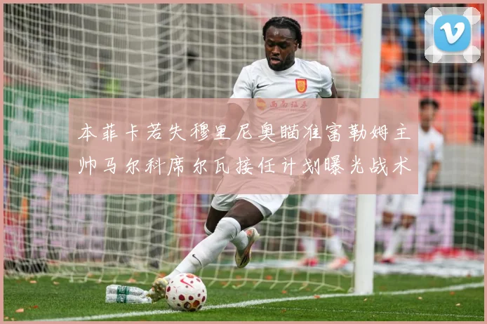 本菲卡若失穆里尼奥瞄准富勒姆主帅马尔科席尔瓦接任计划曝光战术观察：最新赛事动态与深度分析