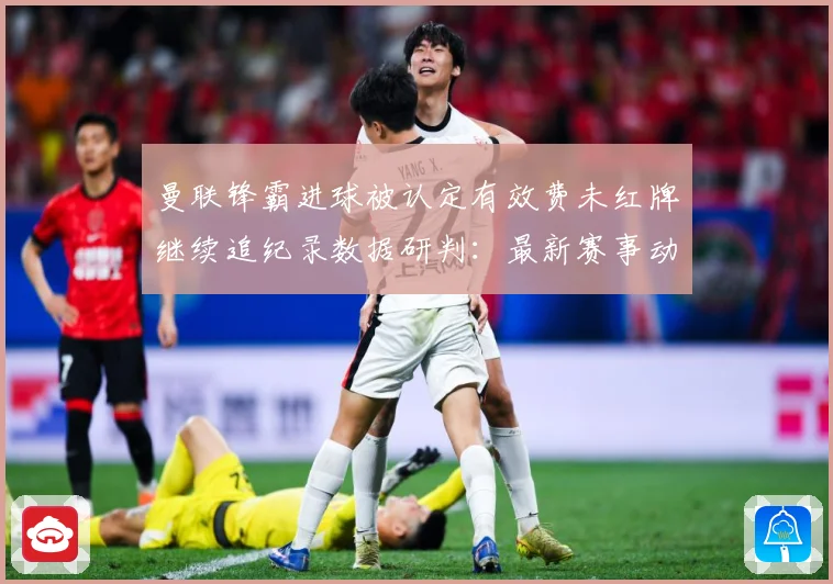 曼联锋霸进球被认定有效费未红牌继续追纪录数据研判：最新赛事动态与深度分析