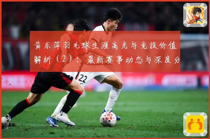 黄东萍羽毛球生涯高光与竞技价值解析（2）：最新赛事动态与深度分析