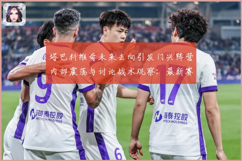 塔巴科维奇未来去向引发门兴阵营内部震荡与讨论战术观察：最新赛事动态与深度分析