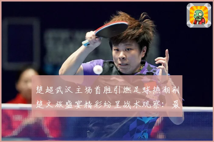 楚超武汉主场首胜引燃足球热潮荆楚文旅盛宴精彩纷呈战术观察：最新赛事动态与深度分析